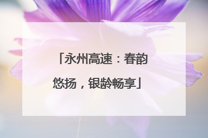 永州高速：春韵悠扬，银龄畅享