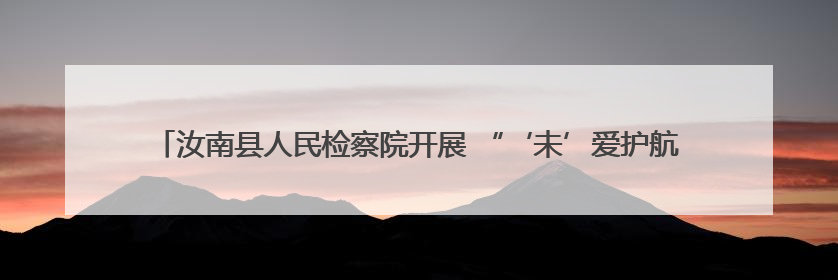 汝南县人民检察院开展 “‘未’爱护航 点亮‘六一’星光 ”系列普法活动
