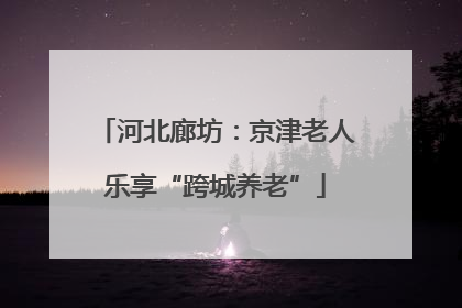河北廊坊：京津老人乐享“跨城养老”