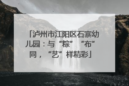 泸州市江阳区石寨幼儿园：与“粽”“布”同，“艺”样精彩