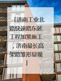 济南工业北路快速路东延工程加紧施工，济南最长高架路雏形显现