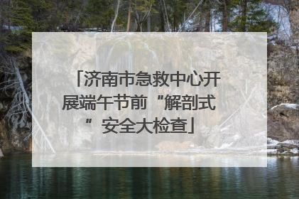 济南市急救中心开展端午节前“解剖式”安全大检查