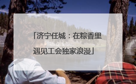 济宁任城：在粽香里遇见工会独家浪漫