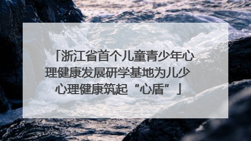 浙江省首个儿童青少年心理健康发展研学基地为儿少心理健康筑起“心盾”