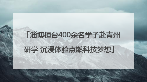 淄博桓台400余名学子赴青州研学 沉浸体验点燃科技梦想