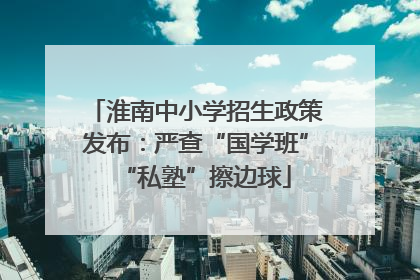 淮南中小学招生政策发布：严查“国学班”“私塾”擦边球