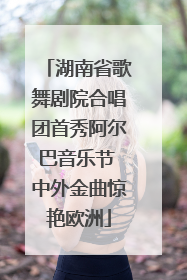 湖南省歌舞剧院合唱团首秀阿尔巴音乐节 中外金曲惊艳欧洲
