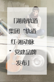 湖南轨道集团“轨道红·湘动脉”党建品牌发布