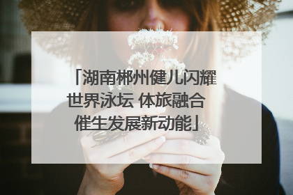 湖南郴州健儿闪耀世界泳坛 体旅融合催生发展新动能