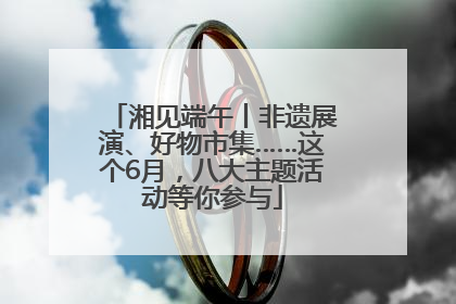 湘见端午丨非遗展演、好物市集……这个6月，八大主题活动等你参与