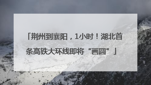 荆州到襄阳，1小时！湖北首条高铁大环线即将“画圆”