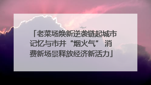 老菜场焕新逆袭链起城市记忆与市井“烟火气” 消费新场景释放经济新活力