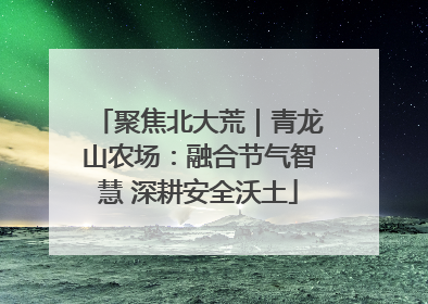 聚焦北大荒｜青龙山农场：融合节气智慧 深耕安全沃土