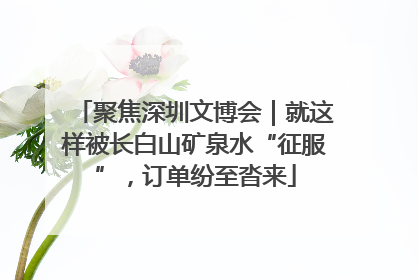 聚焦深圳文博会｜就这样被长白山矿泉水“征服”，订单纷至沓来