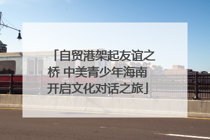 自贸港架起友谊之桥 中美青少年海南开启文化对话之旅