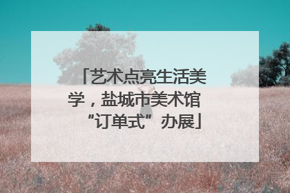 艺术点亮生活美学，盐城市美术馆“订单式”办展