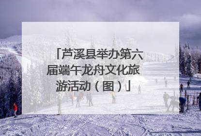 芦溪县举办第六届端午龙舟文化旅游活动（图）