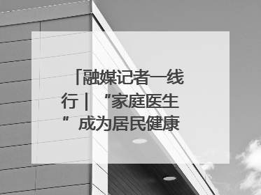 融媒记者一线行｜“家庭医生”成为居民健康“守门人”