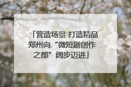 营造场景 打造精品 郑州向“微短剧创作之都”阔步迈进