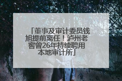 董事及审计委员钱旭提前离任！泸州老窖曾26年持续聘用本地审计所