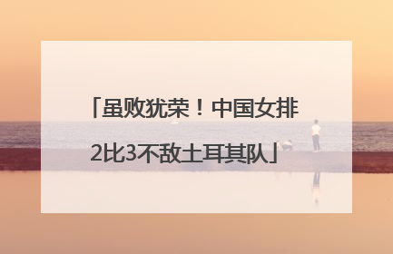 虽败犹荣！中国女排2比3不敌土耳其队