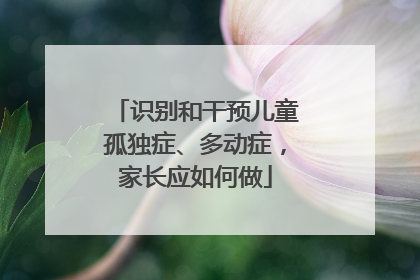 识别和干预儿童孤独症、多动症，家长应如何做