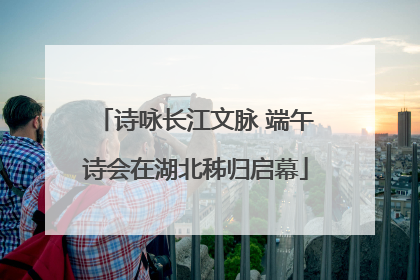诗咏长江文脉 端午诗会在湖北秭归启幕