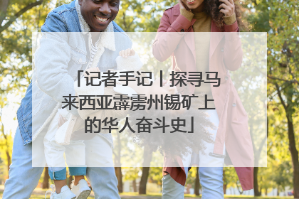 记者手记丨探寻马来西亚霹雳州锡矿上的华人奋斗史