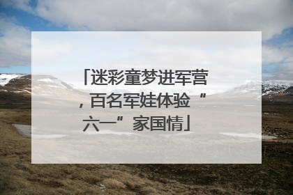 迷彩童梦进军营，百名军娃体验“六一”家国情