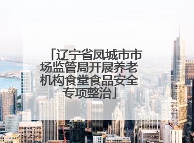 辽宁省凤城市市场监管局开展养老机构食堂食品安全专项整治
