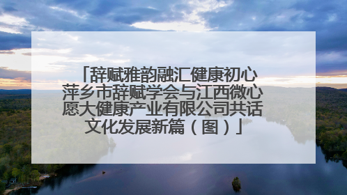 辞赋雅韵融汇健康初心 萍乡市辞赋学会与江西微心愿大健康产业有限公司共话文化发展新篇（图）