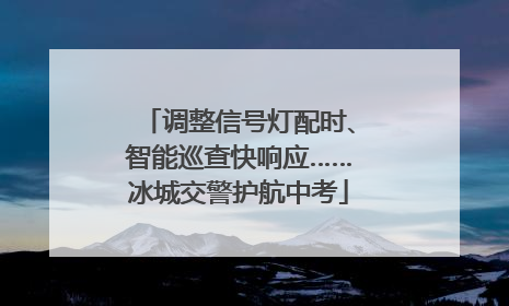 调整信号灯配时、智能巡查快响应……冰城交警护航中考