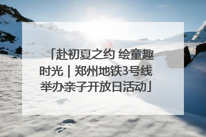 赴初夏之约 绘童趣时光｜郑州地铁3号线举办亲子开放日活动