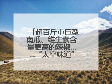 超百斤重巨型南瓜、维生素含量更高的辣椒……“太空味道”在航天育种试验田里拔节生长