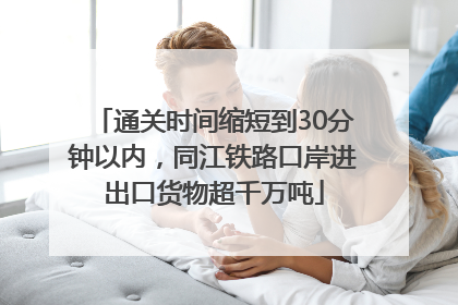 通关时间缩短到30分钟以内，同江铁路口岸进出口货物超千万吨