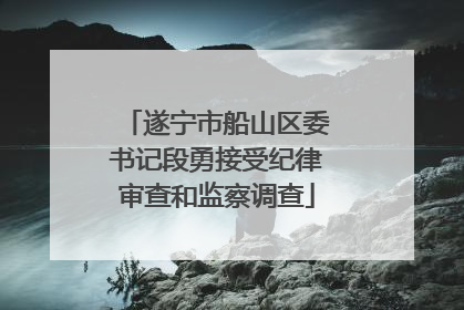 遂宁市船山区委书记段勇接受纪律审查和监察调查