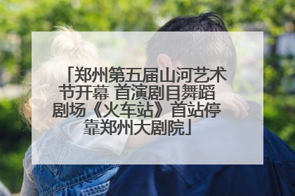 郑州第五届山河艺术节开幕 首演剧目舞蹈剧场《火车站》首站停靠郑州大剧院