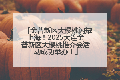 金普新区大樱桃闪耀上海！2025大连金普新区大樱桃推介会活动成功举办！