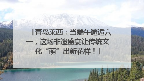 青岛莱西：当端午邂逅六一，这场非遗盛宴让传统文化“萌”出新花样！