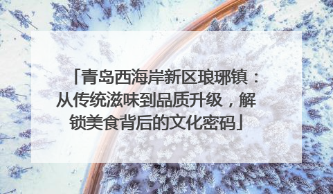 青岛西海岸新区琅琊镇：从传统滋味到品质升级，解锁美食背后的文化密码
