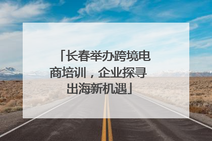长春举办跨境电商培训，企业探寻出海新机遇