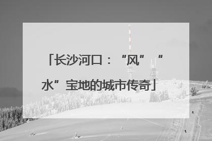 长沙河口：“风”“水”宝地的城市传奇