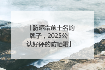 防晒霜前十名的牌子，2025公认好评的防晒霜