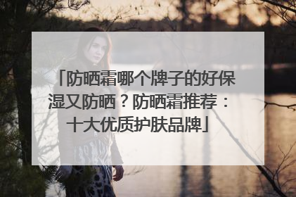 防晒霜哪个牌子的好保湿又防晒？防晒霜推荐：十大优质护肤品牌