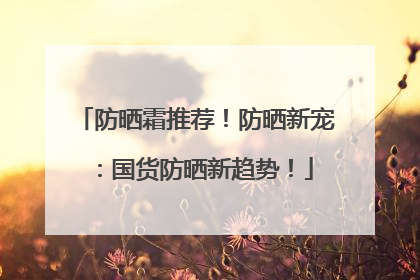 防晒霜推荐！防晒新宠：国货防晒新趋势！