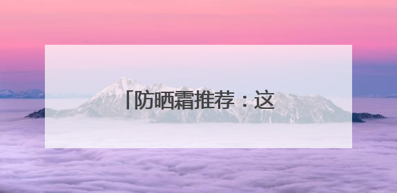 防晒霜推荐：这10款口碑好，选对了“晒不黑”