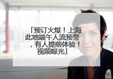 预订火爆！上海此地端午人流预警，有人提前体验！视频曝光