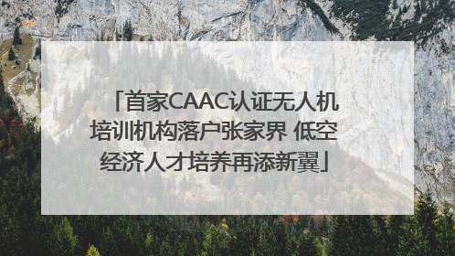 首家CAAC认证无人机培训机构落户张家界 低空经济人才培养再添新翼