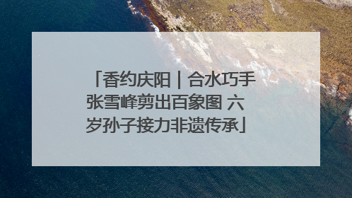 香约庆阳｜合水巧手张雪峰剪出百象图 六岁孙子接力非遗传承