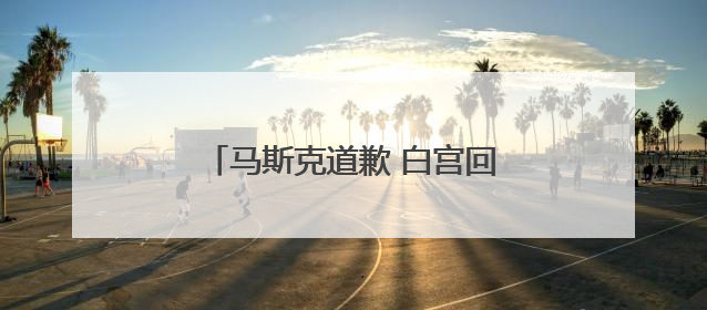 马斯克道歉 白宫回应：特朗普很赞赏